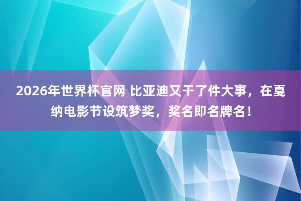 2026年世界杯官网 比亚迪又干了件大事,在戛纳电影节设筑梦奖,奖名即名牌名!