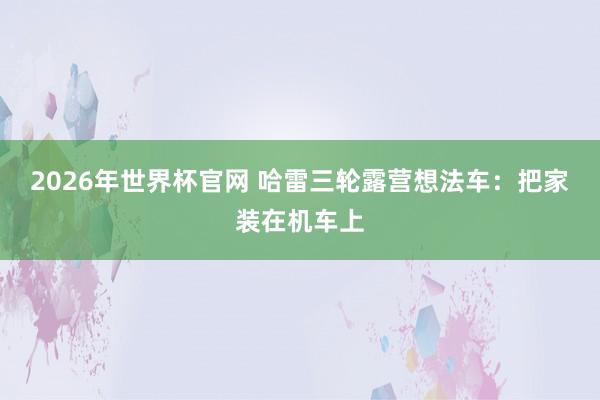 2026年世界杯官网 哈雷三轮露营想法车：把家装在机车上