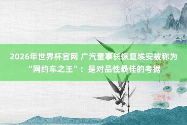 2026年世界杯官网 广汽董事长恢复埃安被称为“网约车之王”:是对品性最佳的考据