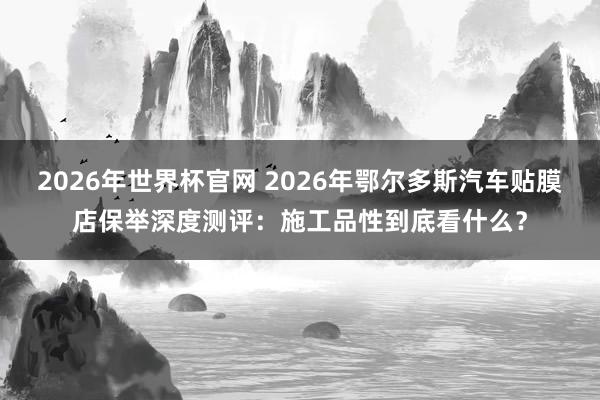 2026年世界杯官网 2026年鄂尔多斯汽车贴膜店保举深度测评:施工品性到底看什么?