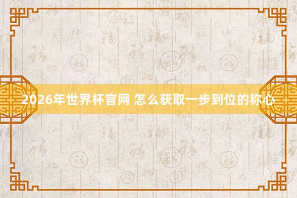 2026年世界杯官网 怎么获取一步到位的称心