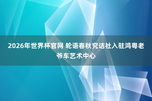 2026年世界杯官网 轮语春秋究诘社入驻鸿粤老爷车艺术中心