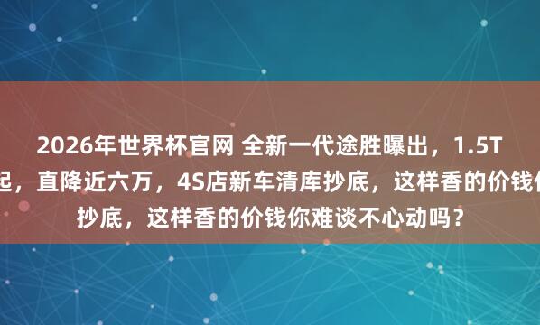 2026年世界杯官网 全新一代途胜曝出,1.5T+8AT,13万多起,直降近六万,4S店新车清库抄底,这样香的价钱你难谈不心动吗?