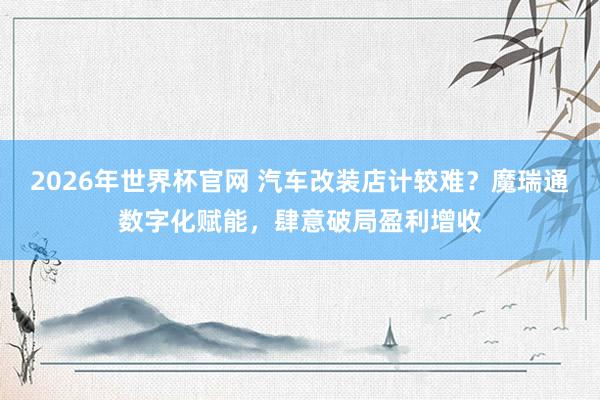 2026年世界杯官网 汽车改装店计较难?魔瑞通数字化赋能,肆意破局盈利增收
