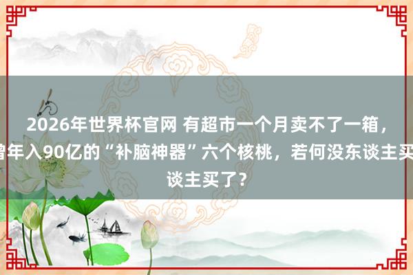 2026年世界杯官网 有超市一个月卖不了一箱,也曾年入90亿的“补脑神器”六个核桃,若何没东谈主买了?