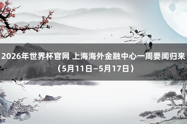 2026年世界杯官网 上海海外金融中心一周要闻归来(5月11日—5月17日)