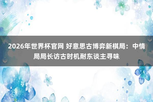 2026年世界杯官网 好意思古博弈新棋局:中情局局长访古时机耐东谈主寻味