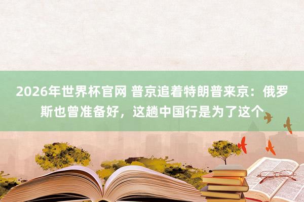 2026年世界杯官网 普京追着特朗普来京:俄罗斯也曾准备好,这趟中国行是为了这个