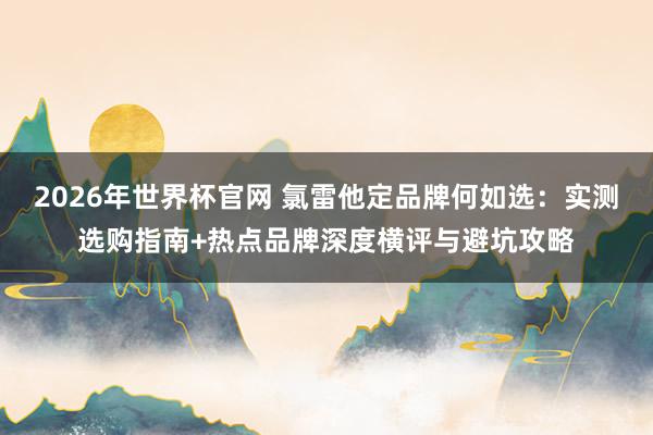 2026年世界杯官网 氯雷他定品牌何如选:实测选购指南+热点品牌深度横评与避坑攻略