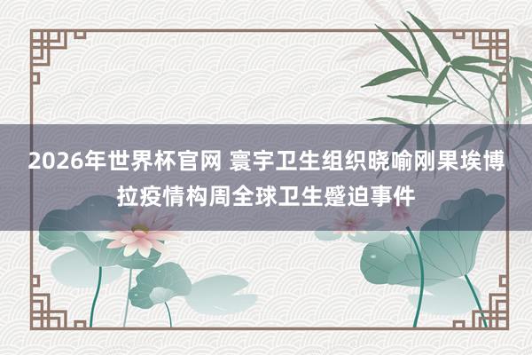 2026年世界杯官网 寰宇卫生组织晓喻刚果埃博拉疫情构周全球卫生蹙迫事件
