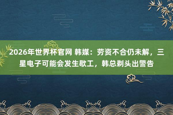 2026年世界杯官网 韩媒:劳资不合仍未解,三星电子可能会发生歇工,韩总剃头出警告
