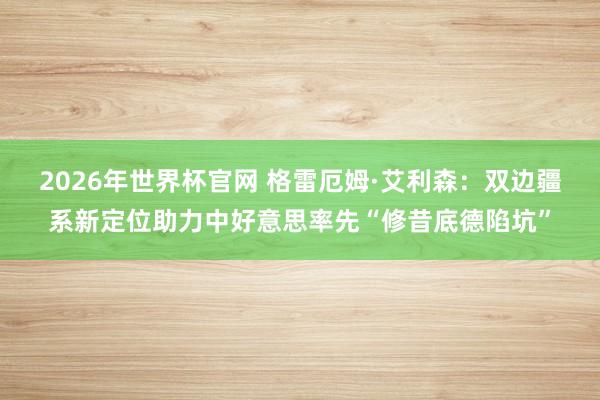 2026年世界杯官网 格雷厄姆·艾利森:双边疆系新定位助力中好意思率先“修昔底德陷坑”