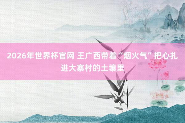 2026年世界杯官网 王广西带着“烟火气”把心扎进大寨村的土壤里