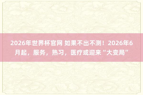 2026年世界杯官网 如果不出不测!2026年6月起,服务,熟习,医疗或迎来“大变局”