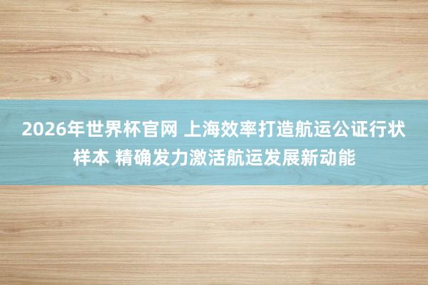 2026年世界杯官网 上海效率打造航运公证行状样本 精确发力激活航运发展新动能