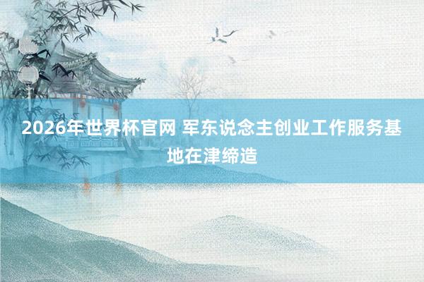 2026年世界杯官网 军东说念主创业工作服务基地在津缔造