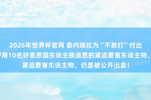 2026年世界杯官网 委内瑞拉为“不敢打”付出惨烈代价,马杜罗用10名好意思国东谈主换追思的紧迫要害东谈主物,仍是被公开出卖!