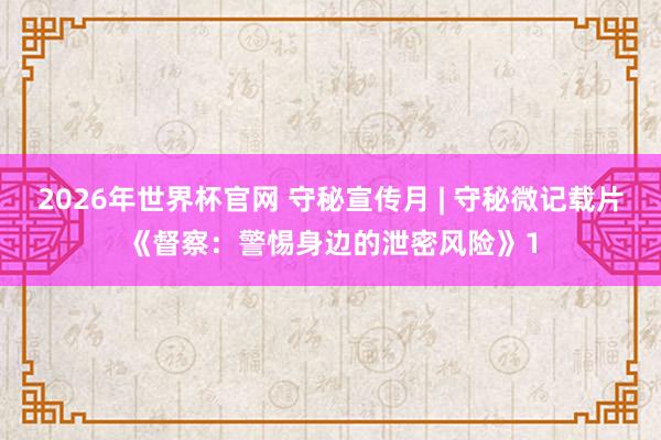 2026年世界杯官网 守秘宣传月 | 守秘微记载片《督察:警惕身边的泄密风险》1