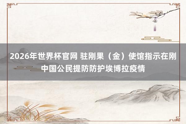 2026年世界杯官网 驻刚果(金)使馆指示在刚中国公民提防防护埃博拉疫情