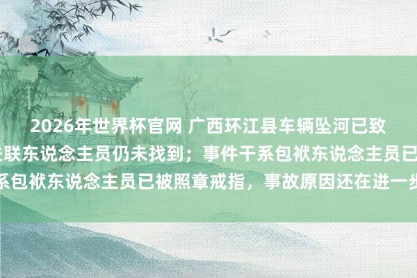 2026年世界杯官网 广西环江县车辆坠河已致1东说念主遭难,9名失联东说念主员仍未找到;事件干系包袱东说念主员已被照章戒指,事故原因还在进一步核查中