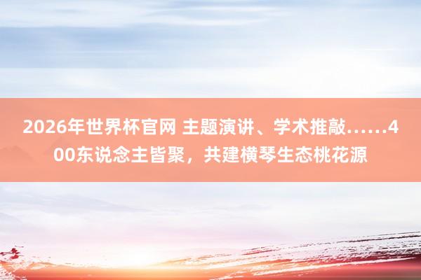 2026年世界杯官网 主题演讲、学术推敲……400东说念主皆聚,共建横琴生态桃花源