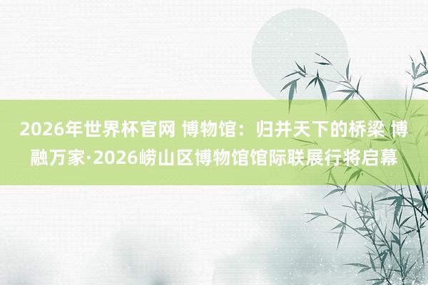 2026年世界杯官网 博物馆:归并天下的桥梁 博融万家·2026崂山区博物馆馆际联展行将启幕