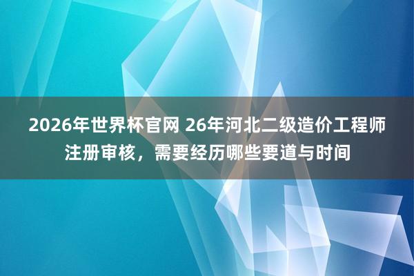 2026年世界杯官网 26年河北二级造价工程师注册审核,需要经历哪些要道与时间