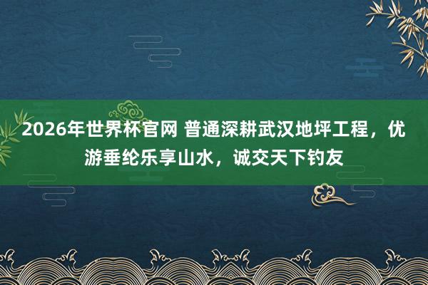 2026年世界杯官网 普通深耕武汉地坪工程,优游垂纶乐享山水,诚交天下钓友