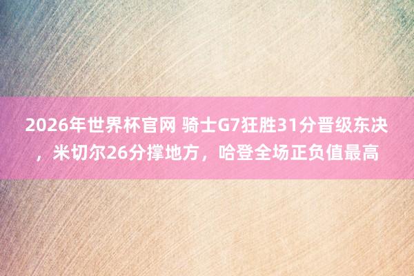 2026年世界杯官网 骑士G7狂胜31分晋级东决,米切尔26分撑地方,哈登全场正负值最高