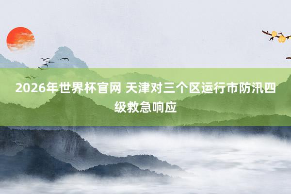 2026年世界杯官网 天津对三个区运行市防汛四级救急响应