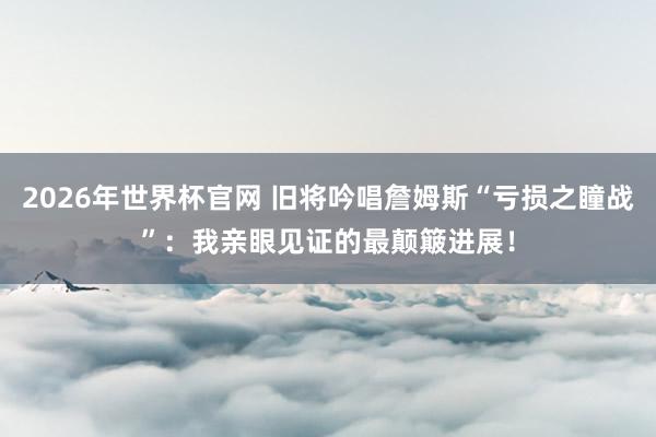 2026年世界杯官网 旧将吟唱詹姆斯“亏损之瞳战”:我亲眼见证的最颠簸进展!