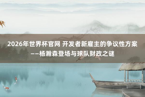 2026年世界杯官网 开发者新雇主的争议性方案——杨瀚森登场与球队财政之谜