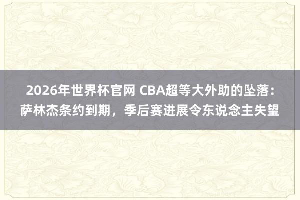 2026年世界杯官网 CBA超等大外助的坠落:萨林杰条约到期,季后赛进展令东说念主失望