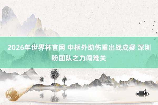 2026年世界杯官网 中枢外助伤重出战成疑 深圳盼团队之力闯难关