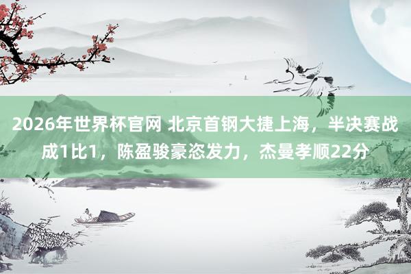 2026年世界杯官网 北京首钢大捷上海,半决赛战成1比1,陈盈骏豪恣发力,杰曼孝顺22分