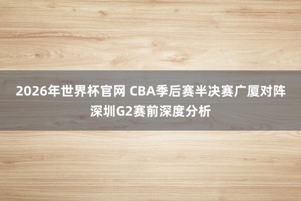 2026年世界杯官网 CBA季后赛半决赛广厦对阵深圳G2赛前深度分析