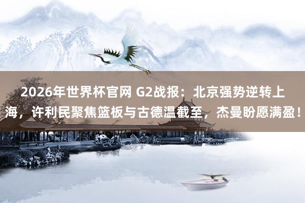 2026年世界杯官网 G2战报:北京强势逆转上海,许利民聚焦篮板与古德温截至,杰曼盼愿满盈!