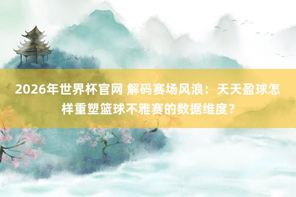 2026年世界杯官网 解码赛场风浪:天天盈球怎样重塑篮球不雅赛的数据维度?