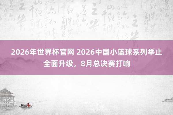 2026年世界杯官网 2026中国小篮球系列举止全面升级,8月总决赛打响