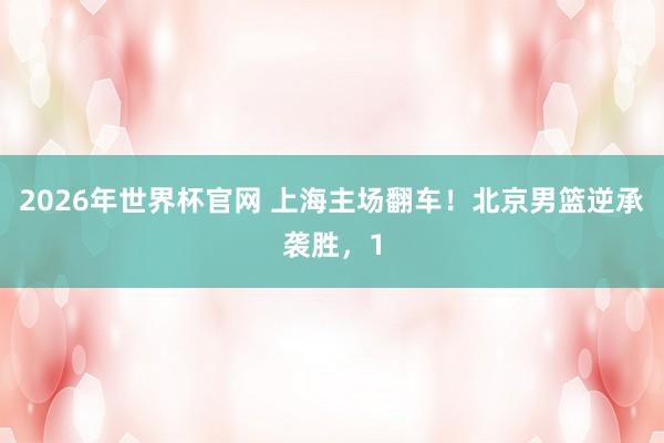 2026年世界杯官网 上海主场翻车!北京男篮逆承袭胜,1