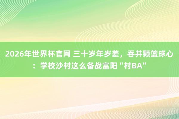 2026年世界杯官网 三十岁年岁差,吞并颗篮球心:学校沙村这么备战富阳“村BA”
