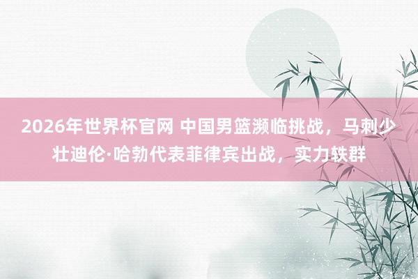 2026年世界杯官网 中国男篮濒临挑战,马刺少壮迪伦·哈勃代表菲律宾出战,实力轶群