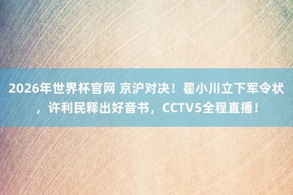 2026年世界杯官网 京沪对决!翟小川立下军令状,许利民释出好音书,CCTV5全程直播!
