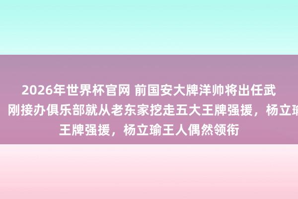 2026年世界杯官网 前国安大牌洋帅将出任武汉三镇主拔擢!刚接办俱乐部就从老东家挖走五大王牌强援,杨立瑜王人偶然领衔