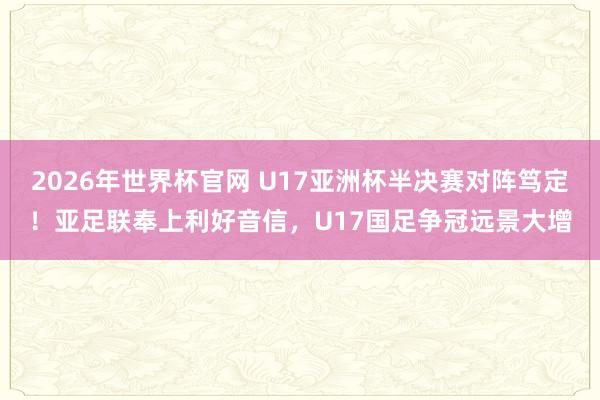 2026年世界杯官网 U17亚洲杯半决赛对阵笃定!亚足联奉上利好音信,U17国足争冠远景大增