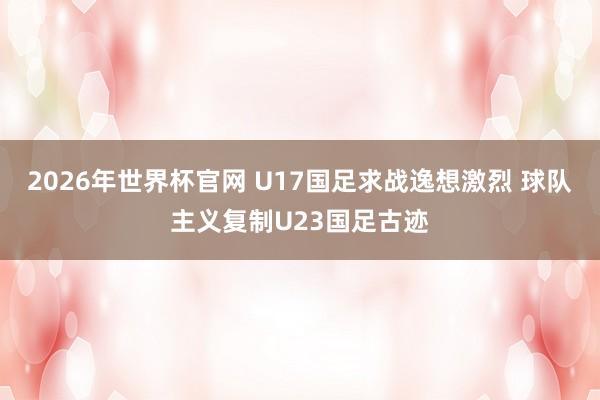 2026年世界杯官网 U17国足求战逸想激烈 球队主义复制U23国足古迹