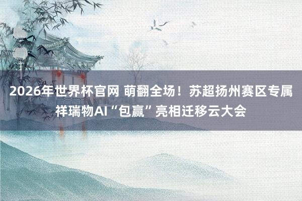 2026年世界杯官网 萌翻全场!苏超扬州赛区专属祥瑞物AI“包赢”亮相迁移云大会