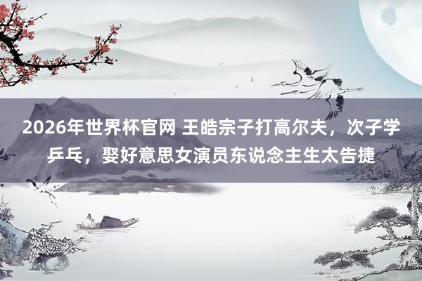 2026年世界杯官网 王皓宗子打高尔夫,次子学乒乓,娶好意思女演员东说念主生太告捷