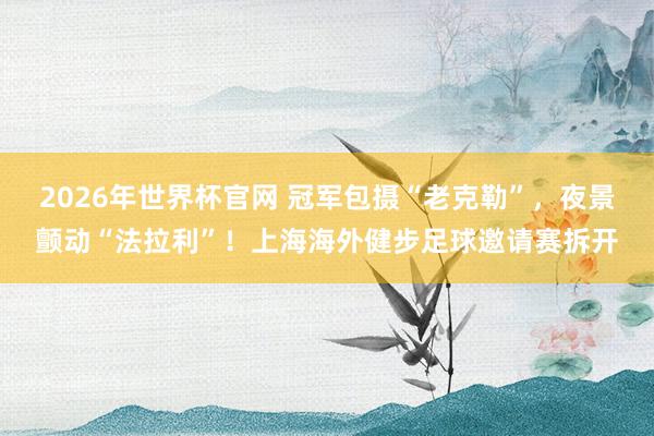 2026年世界杯官网 冠军包摄“老克勒”，夜景颤动“法拉利”！上海海外健步足球邀请赛拆开