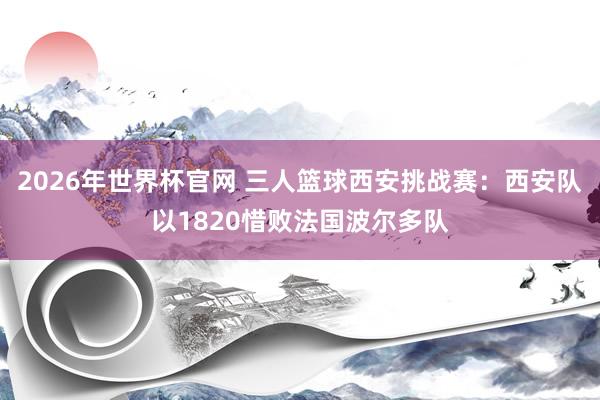 2026年世界杯官网 三人篮球西安挑战赛:西安队以1820惜败法国波尔多队